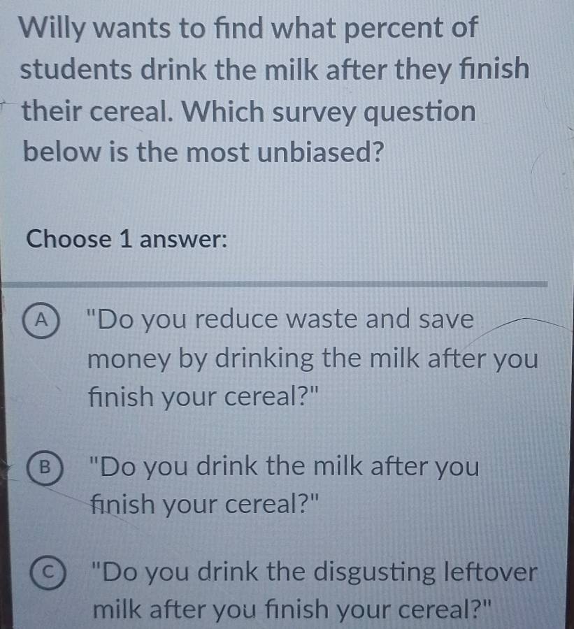 Willy wants to find what percent of
students drink the milk after they fınish
their cereal. Which survey question
below is the most unbiased?
Choose 1 answer:
A "Do you reduce waste and save
money by drinking the milk after you
finish your cereal?"
B "Do you drink the milk after you
finish your cereal?"
c) "Do you drink the disgusting leftover
milk after you finish your cereal?"