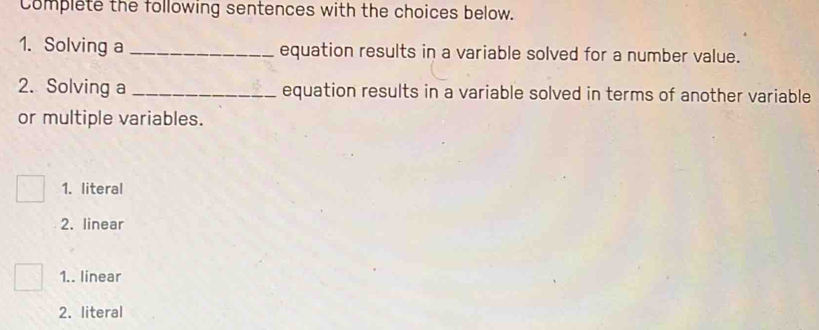 complete the following sentences with the choices below.
1. Solving a _equation results in a variable solved for a number value.
2. Solving a _equation results in a variable solved in terms of another variable
or multiple variables.
1. literal
2. linear
1.. linear
2. literal