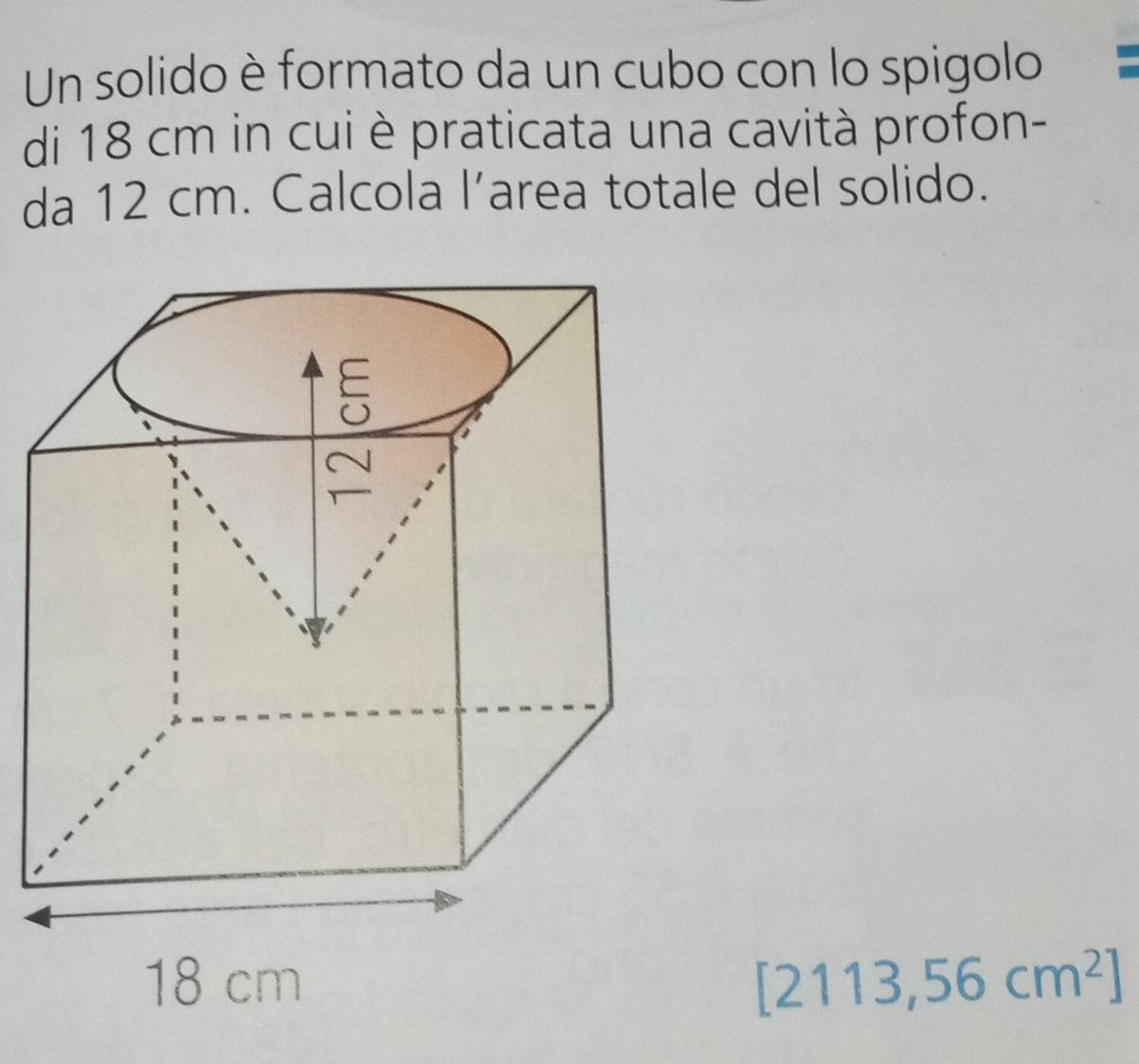 Un solido è formato da un cubo con lo spigolo 
di 18 cm in cui è praticata una cavità profon- 
da 12 cm. Calcola l’area totale del solido.
[2113,56cm^2]