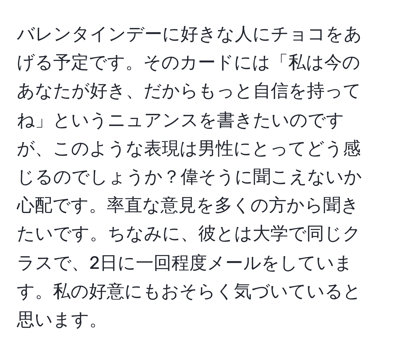 バレンタインデーに好きな人にチョコをあげる予定です。そのカードには「私は今のあなたが好き、だからもっと自信を持ってね」というニュアンスを書きたいのですが、このような表現は男性にとってどう感じるのでしょうか？偉そうに聞こえないか心配です。率直な意見を多くの方から聞きたいです。ちなみに、彼とは大学で同じクラスで、2日に一回程度メールをしています。私の好意にもおそらく気づいていると思います。