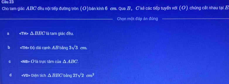 Cho tam giác ABC đều nội tiếp đường tròn (O)bán kính 6 cm. Qua B, C kẻ các tiếp tuyến với (O) chúng cắt nhau tại E
_
_
Chọn một đáp án đúng
_
a ∠ TH △ BECla tam giác đều.
b ∠ TH>DO dài cạnh AB bằng 3sqrt(3) cm.
C ∠ NB>O là trực tâm của △ ABC.
d ∠ VD> Diện tích △ BEC bằng 27sqrt(2)cm^2