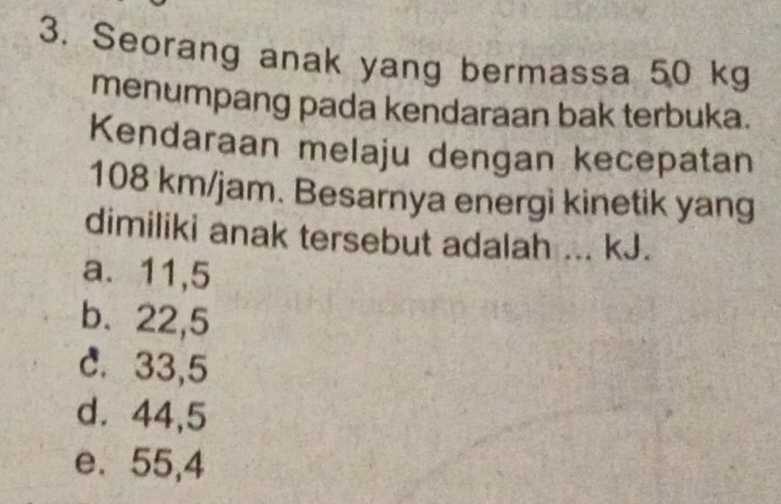 Seorang anak yang bermassa 50 kg
menumpang pada kendaraan bak terbuka.
Kendaraan melaju dengan kecepatan
108 km/jam. Besarnya energi kinetik yang
dimiliki anak tersebut adalah ... kJ.
a. 11,5
b、 22,5
C. 33,5
d⩾ 44,5
e. 55,4