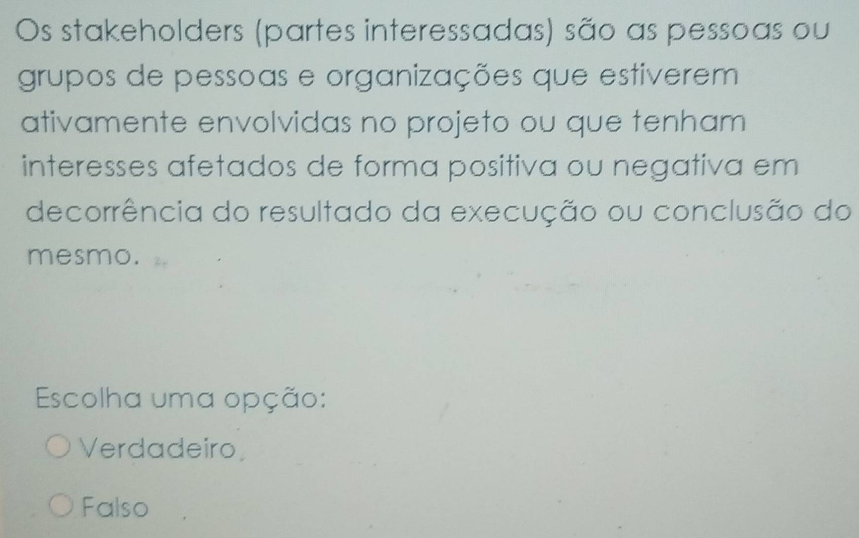 Os stakeholders (partes interessadas) são as pessoas ou
grupos de pessoas e organizações que estiverem
ativamente envolvidas no projeto ou que tenham
interesses afetados de forma positiva ou negativa em
decorrência do resultado da execução ou conclusão do
mesmo.
Escolha uma opção:
Verdadeiro
Falso