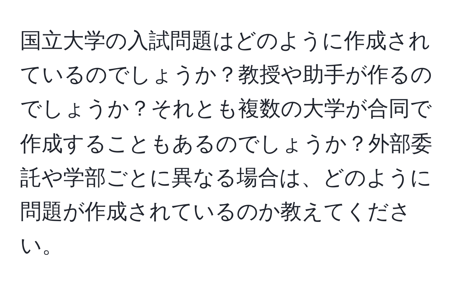 国立大学の入試問題はどのように作成されているのでしょうか？教授や助手が作るのでしょうか？それとも複数の大学が合同で作成することもあるのでしょうか？外部委託や学部ごとに異なる場合は、どのように問題が作成されているのか教えてください。