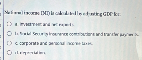 National income (NI) is calculated by adjusting GDP for:
a. investment and net exports.
b. Social Security insurance contributions and transfer payments.
c. corporate and personal income taxes.
d. depreciation.