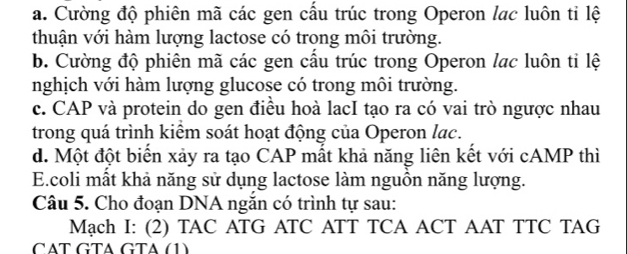 a. Cường độ phiên mã các gen cầu trúc trong Operon lac luôn ti lệ
thuận với hàm lượng lactose có trong môi trường.
b. Cường độ phiên mã các gen cầu trúc trong Operon lac luôn tỉ lệ
nghịch với hàm lượng glucose có trong môi trường.
c. CAP và protein do gen điều hoà lacI tạo ra có vai trò ngược nhau
trong quá trình kiêm soát hoạt động của Operon lạc.
d. Một đột biển xảy ra tạo CAP mất khả năng liên kết với cAMP thì
E.coli mất khả năng sử dụng lactose làm nguồn năng lượng.
Câu 5. Cho đoạn DNA ngắn có trình tự sau:
Mạch I: (2) TAC ATG ATC ATT TCA ACT AAT TTC TAG
CÄT GTA GTA (1)