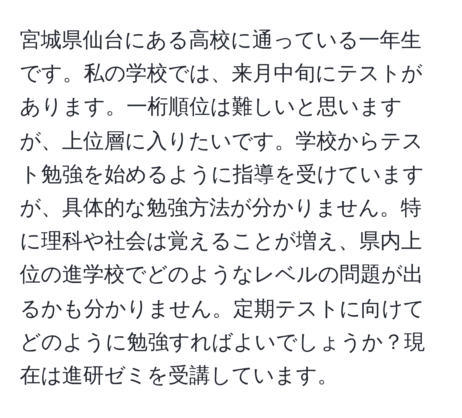 宮城県仙台にある高校に通っている一年生です。私の学校では、来月中旬にテストがあります。一桁順位は難しいと思いますが、上位層に入りたいです。学校からテスト勉強を始めるように指導を受けていますが、具体的な勉強方法が分かりません。特に理科や社会は覚えることが増え、県内上位の進学校でどのようなレベルの問題が出るかも分かりません。定期テストに向けてどのように勉強すればよいでしょうか？現在は進研ゼミを受講しています。