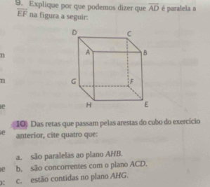 Explique por que podemos dizer que overline AD é paralela a
overline EF na figura a seguir:
n
n 
le
10. Das retas que passam pelas arestas do cubo do exercício
e anterior, cite quatro que:
a. são paralelas ao plano AHB.
le b. são concorrentes com o plano ACD.
): c. estão contidas no plano AHG.