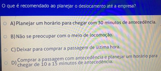 que é recomendado ao planejar o deslocamento até a empresa?
A) Planejar um horário para chegar com 30 minutos de antecedência.
B) Não se preocupar com o meio de locomoção.
C) Deixar para comprar a passagem de última hora.
Comprar a passagem com antecedência e planejar um horário para
D) chegar de 10 a 15 minutos de antecedência.