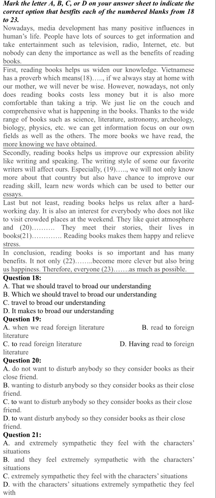 Mark the letter A, B, C, or D on your answer sheet to indicate the
correct option that bestfits each of the numbered blanks from 18
to 23.
Nowadays, media development has many positive influences in
human’s life. People have lots of sources to get information and
take entertainment such as television, radio, Internet, etc. but
nobody can deny the importance as well as the benefits of reading
books.
First, reading books helps us widen our knowledge. Vietnamese
has a proverb which means(18)….., if we always stay at home with
our mother, we will never be wise. However, nowadays, not only
does reading books costs less money but it is also more
comfortable than taking a trip. We just lie on the couch and
comprehensive what is happening in the books. Thanks to the wide
range of books such as science, literature, astronomy, archeology,
biology, physics, etc. we can get information focus on our own
fields as well as the others. The more books we have read, the
more knowing we have obtained.
Secondly, reading books helps us improve our expression ability
like writing and speaking. The writing style of some our favorite
writers will affect ours. Especially, (19)….., we will not only know
more about that country but also have chance to improve our
reading skill, learn new words which can be used to better our
essays.
Last but not least, reading books helps us relax after a hard-
working day. It is also an interest for everybody who does not like
to visit crowded places at the weekend. They like quiet atmosphere
and (20)…… They meet their stories, their lives in
books(21)………. Reading books makes them happy and relieve
stress.
In conclusion, reading books is so important and has many
benefits. It not only (22) ……..become more clever but also bring
us happiness. Therefore, everyone (23)…….as much as possible.
Question 18:
A. That we should travel to broad our understanding
B. Which we should travel to broad our understanding
C. travel to broad our understanding
D. It makes to broad our understanding
Question 19:
A. when we read foreign literature B. read to foreign
literature
C. to read foreign literature D. Having read to foreign
literature
Question 20:
A. do not want to disturb anybody so they consider books as their
close friend.
B. wanting to disturb anybody so they consider books as their close
friend.
C. to want to disturb anybody so they consider books as their close
friend.
D. to want disturb anybody so they consider books as their close
friend.
Question 21:
A. and extremely sympathetic they feel with the characters’
situations
B. and they feel extremely sympathetic with the characters’
situations
C. extremely sympathetic they feel with the characters’ situations
D. with the characters’ situations extremely sympathetic they feel
with