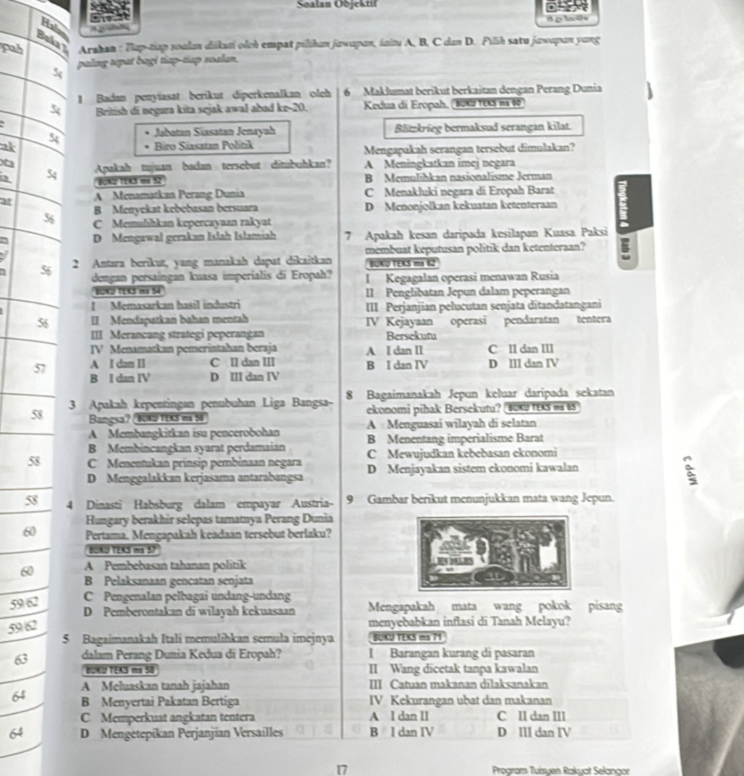 Soalan Objektil
Hv     c h
Bolay
puh  Arahan : Tup-tiap soal dikati olch empat pilihan jawupan, iaitu A, B, C dan D. Pilih satu jawapan yung
5 pulng sepat bagi thep-sap soalan.
1 Badan penyiasat berikut diperkenalkan oleh 6 Maklumat berikut berkaitan dengan Perang Dunia
British di negara kita sejak awal abad ke-20. Kedua di Eropah, 80xU texS is 60
54
Jabatan Siasatan Jenayah Blützkrieg bermaksud serangan kilat.
ak Biro Siasatan Politik
.
Mengapakah serangan tersebut dimulakan?
Apakah tujuan badan tersebut ditabuhkan? A Meningkatkan imej negara
a 54 [QA2 TEK3 ms 52 B Memulihkan nasionalisme Jerman
ar
A Menamatkan Perang Dunia C Menakluki negara di Eropah Barat
B Menyekat kebebasan bersuara D Menonjolkan kekuatan ketentersan
56 C Memuhhkan kepercayuan rakyut
D Mengawal gerakan Islah Islamiah 7 Apakah kesan daripada kesilapan Kuasa Paksi
membuat keputusan politik dan ketenteraan?
I 2 Antara berikut, yang manakah dapat dīkaitkan RUKU TEKS ms 62
5 dengan persaingan kuasa imperialis di Eropah? I Kegagalan operasi menawan Rusia
BONU TERS NS 54 II Penglibatan Jepun dalam peperangan
l Memasarkan basil industri III Perjanjian pelucutan senjata dītandatangani
56 I Mendapatkan bahan mentah IV Kejayaan operasi pendaratan tentera
III Merancang strategi peperangan Bersekutu
IV Menamatkan pemerintahan beraja A I dan II C lI dan III
57 A I dan II C ll dan III B I dan IV D III dan IV
B I dan IV D III dan IV
58 3 Apakah kepentingan penubuhan Liga Bangsa- 8 Bagaimanakah Jepun keluar daripada sekatan
Bangsa? BUKU TEKS ma 56 ekonomi pihak Bersekutu? BUK tEXS is 6S
A Menguasai wilayah di selatan
A Membangkitkan isu pencerobohan
B Menentang imperialisme Barat
B Membincangkan syarat perdamaian
58 C Menentukan prinsip pembinsan negara C Mewujudkan kebebasan ekonomi
D Menggalakkan kerjasama antarabangsa D Menjayakan sistem ekonomi kawalan
:
58 4 Dinasti Habsburg dalam empayar Austria 9 Gambar berikut menunjukkan mata wang Jepun.
Hungary berakhir selepas tamatnya Perang Dunia
60 Pertama. Mengapakah keadaan tersebut berlaku?
BOKU TEAS s 57
60 A Pembebasan tahanan politik
B Pelaksanaan gencatan senjata
59 62
C Pengenalan pelbagai undang-undang
D Pemberontakan di wilayah kekuasaan Mengapakah mata wang pokok pisang
59 62
menyebabkan inflasi di Tanah Melayu?
5 Bagaimanakah Itali memulihkan semula imejnya BUKU TEKS ms 71
63 dalam Perang Dunia Kedua di Eropah? I Barangan kurang di pasaran
BUICU TEAS ms 58 II Wang dicetak tanpa kawalan
64 A Meluaskan tanah jajahan III Catuan makanan dilaksanakan
B Menyertai Pakatan Bertiga IV Kekurangan ubat dan makanan
C Memperkuat angkatan tentera A I dan II C II dan III
64 D Mengetepikan Perjanjian Versailles B I dan IV D III dan IV
17 Program Tuisyen Rakyat Selangor