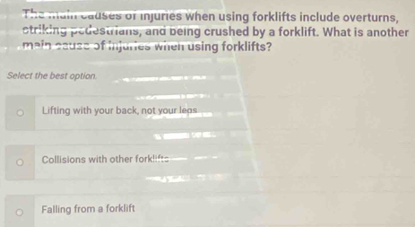 The main causes of injuries when using forklifts include overturns,
ctriking pedestrians, and being crushed by a forklift. What is another
main cause of injuries when using forklifts?
Select the best option.
Lifting with your back, not your leas
d
Collisions with other forklifts

Falling from a forklift