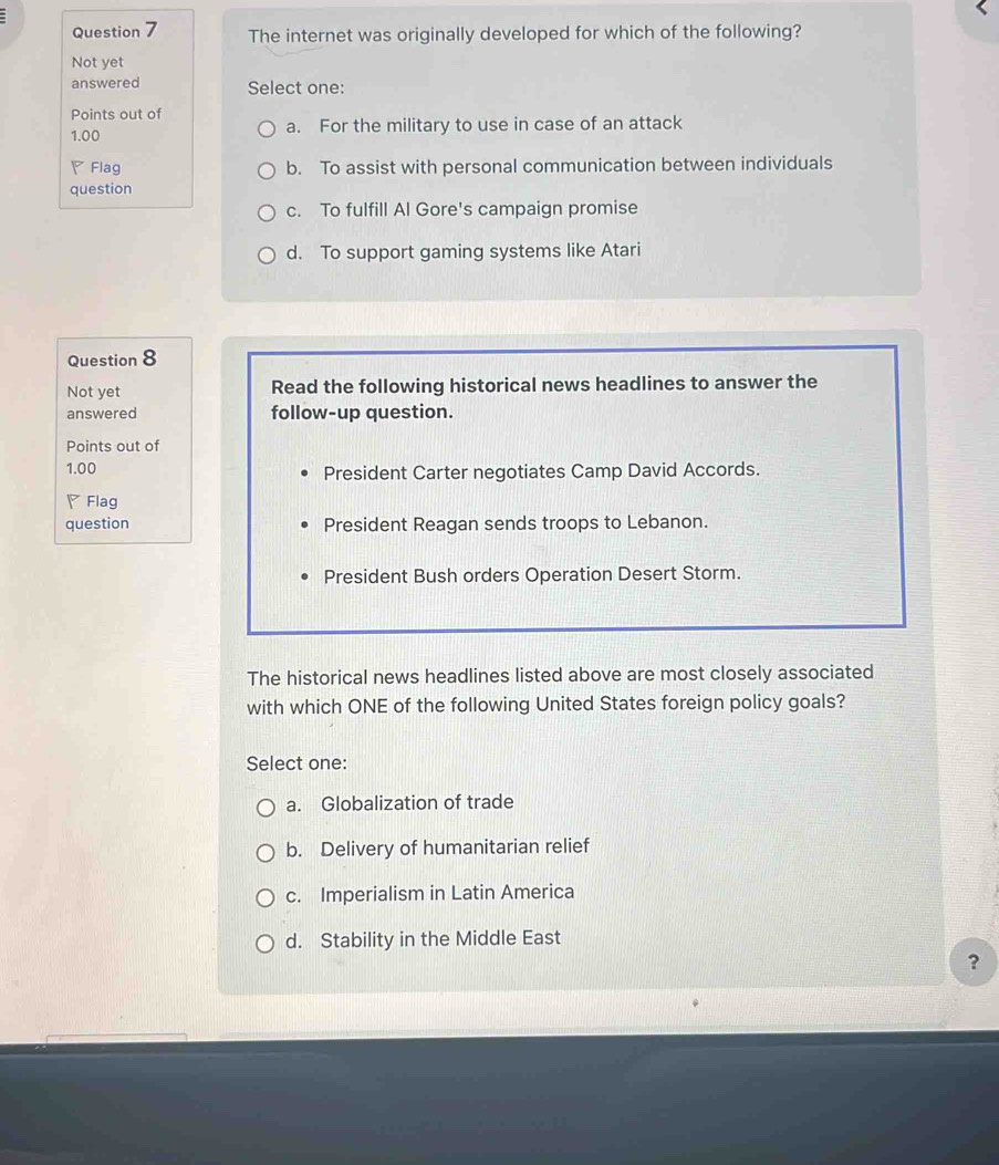 The internet was originally developed for which of the following?
Not yet
answered Select one:
Points out of
1.00 a. For the military to use in case of an attack
◤Flag b. To assist with personal communication between individuals
question
c. To fulfill Al Gore's campaign promise
d. To support gaming systems like Atari
Question 8
Not yet Read the following historical news headlines to answer the
answered follow-up question.
Points out of
1.00 President Carter negotiates Camp David Accords.
◤Flag
question President Reagan sends troops to Lebanon.
President Bush orders Operation Desert Storm.
The historical news headlines listed above are most closely associated
with which ONE of the following United States foreign policy goals?
Select one:
a. Globalization of trade
b. Delivery of humanitarian relief
c. Imperialism in Latin America
d. Stability in the Middle East
?