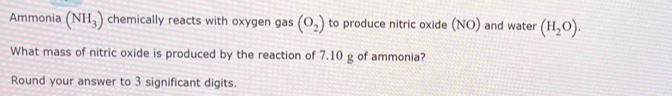 Ammonia (NH_3) chemically reacts with oxygen gas (O_2) to produce nitric oxide (NO) and water (H_2O). 
What mass of nitric oxide is produced by the reaction of 7.10 g of ammonia? 
Round your answer to 3 significant digits.