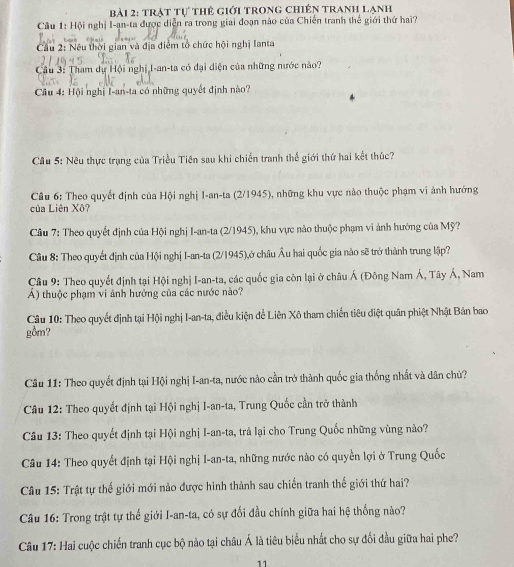 trật tự thẻ giới trong chIến tranh lạnh
Câu 1: Hội nghị I-ạn-ta được diễn ra trong giai đoạn nào của Chiến tranh thế giới thứ hai?
Cầu 2: Nêu thời gian và địa điểm tổ chức hội nghị Ianta
Câu 3: Tham dự Hội nghị I-an-ta có đại diện của những nước nào?
Câu 4: Hội nghị I-an-ta có những quyết định nào?
Câu 5: Nêu thực trạng của Triều Tiên sau khi chiến tranh thế giới thứ hai kết thúc?
Câu 6: Theo quyết định của Hội nghị I-an-ta (2/1945), những khu vực nào thuộc phạm vi ảnh hưởng
của Liên Xô?
Câu 7: Theo quyết định của Hội nghị I-an-ta (2/1945), khu vực nào thuộc phạm vi ảnh hưởng của Mỹ?
Câu 8: Theo quyết định của Hội nghị I-an-ta (2/1945),ở châu Âu hai quốc gia nào sẽ trở thành trung lập?
Câu 9: Theo quyết định tại Hội nghị I-an-ta, các quốc gia còn lại ở châu Á (Đông Nam Á, Tây Á, Nam
Á) thuộc phạm vi ảnh hưởng của các nước nào?
Câu 10: Theo quyết định tại Hội nghị I-an-ta, điều kiện đề Liên Xô tham chiến tiêu diệt quân phiệt Nhật Bản bao
gồm?
Câu 11: Theo quyết định tại Hội nghị I-an-ta, nước nào cần trở thành quốc gia thống nhất và dân chủ?
Câu 12: Theo quyết định tại Hội nghị I-an-ta, Trung Quốc cần trở thành
Câu 13: Theo quyết định tại Hội nghị I-an-ta, trả lại cho Trung Quốc những vùng nào?
Câu 14: Theo quyết định tại Hội nghị I-an-ta, những nước nào có quyền lợi ở Trung Quốc
Câu 15: Trật tự thế giới mới nào được hình thành sau chiến tranh thế giới thứ hai?
Câu 16: Trong trật tự thế giới I-an-ta, có sự đối đầu chính giữa hai hệ thống nào?
Câu 17: Hai cuộc chiến tranh cục bộ nào tại châu Á là tiêu biểu nhất cho sự đối đầu giữa hai phe?
11