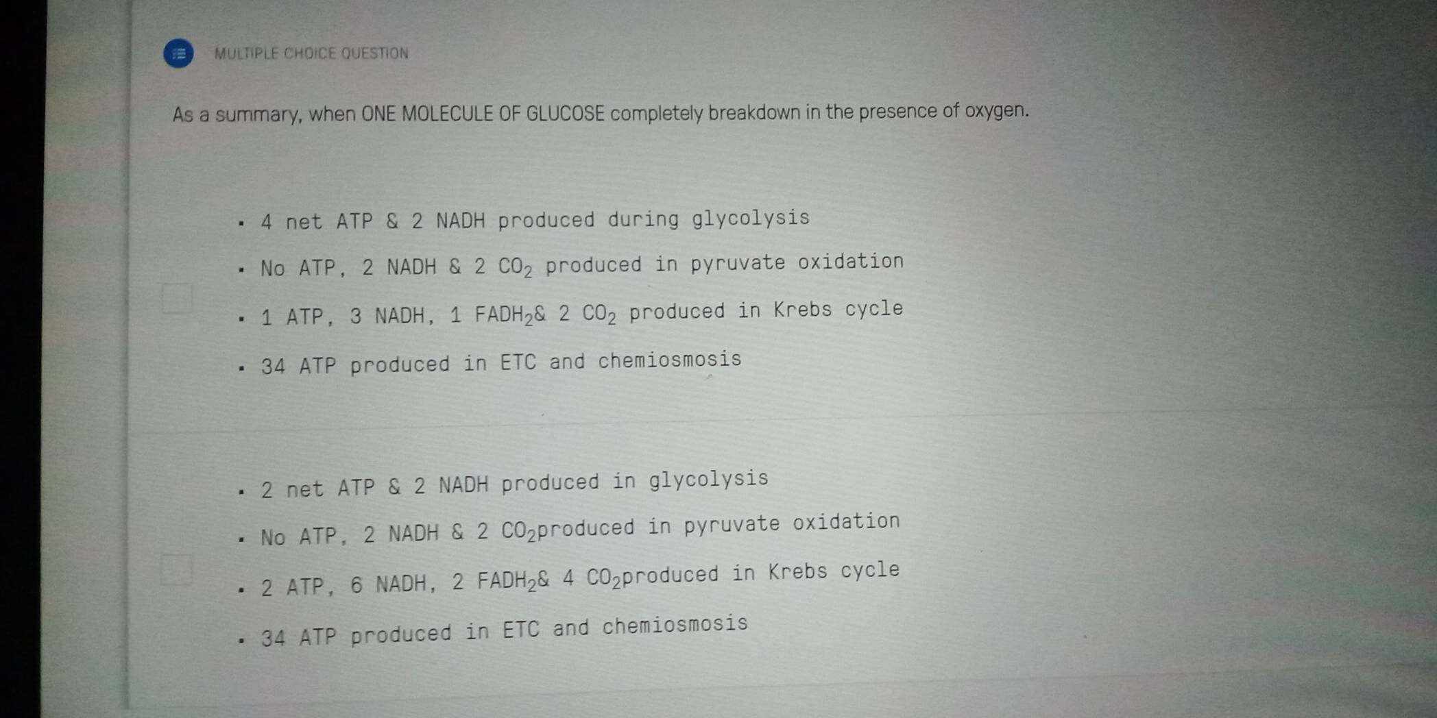 QUESTION
As a summary, when ONE MOLECULE OF GLUCOSE completely breakdown in the presence of oxygen.
4 net ATP & 2 NADH produced during glycolysis
No ATP, 2 NADH & 2CO_2 produced in pyruvate oxidation
1 ATP, 3 NADH, 1 FADH_2downarrow 2CO_2 produced in Krebs cycle
34 ATP produced in ETC and chemiosmosis
2 net ATP & 2 NADH produced in glycolysis
No ATP, 2 NADH & 2 CO_2 produced in pyruvate oxidation
2 ATP, 6 NADH， 2FADH_2C. 4CO_2 produced in Krebs cycle
34 ATP produced in ETC and chemiosmosis