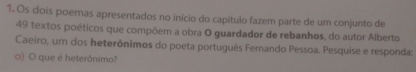 Os dois poemas apresentados no início do capítulo fazem parte de um conjunto de
49 textos poéticos que compõem a obra O guardador de rebanhos, do autor Alberto 
Caeiro, um dos heterônimos do poeta português Fernando Pessoa. Pesquise e responda: 
a) O que é heterônimo?