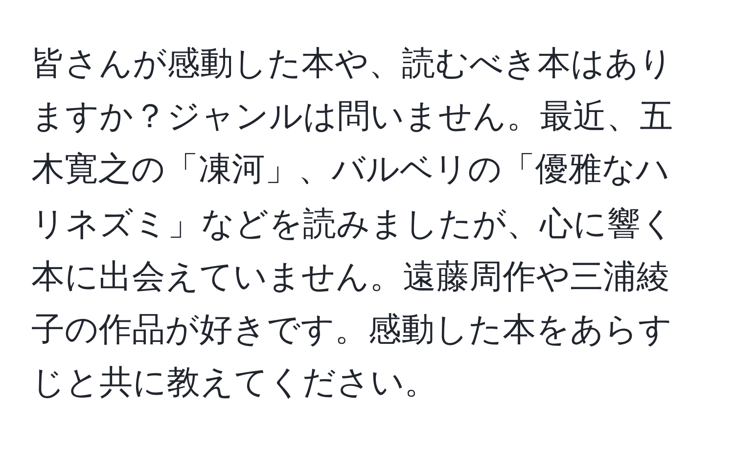 皆さんが感動した本や、読むべき本はありますか？ジャンルは問いません。最近、五木寛之の「凍河」、バルベリの「優雅なハリネズミ」などを読みましたが、心に響く本に出会えていません。遠藤周作や三浦綾子の作品が好きです。感動した本をあらすじと共に教えてください。