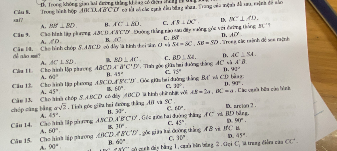 D. Trong không gian hai đường thắng không có điểm chung thi sống  :
Câu 8. Trong hình hộp ABCD.A'B'C'D' có tất cả các cạnh đều bằng nhau. Trong các mệnh đề sau, mệnh đề nào
sai? D. BC'⊥ A'D.
A. BB'⊥ BD. B. A'C'⊥ BD. C. A'B⊥ DC'.
Câu 9.  Cho hình lập phương ABCD. A'B'C'D'. Đường thẳng nào sau đây vuông góc với đường thẳng BC' ?
A. A'D. B. AC . C. BB'.
D. AD'.
Câu 10. Cho hình chóp S có đáy là hình thoi tâm O và SA=SC,SB=SD. Trong các mệnh 4a sau mệnh
S.ABCD
đề nào sai? D. AC⊥ SA.
A. AC⊥ SD. B. BD⊥ AC. C. BD⊥ SA.
Câu 11. Cho hình lập phương AB CD. A'B'C'D'. Tính góc giữa hai đường thẳng AC và A'B.
A. 60° B. 45° C. 75° D. 90°
Câu 12. Cho hình lập phương ABCD. A'B'C'D'. Góc giữa hai đường thẳng BA' và CD bằng:
A. 45°.
B. 60°.
C. 30°. D. 90°.
Câu 13. Cho hình chóp S.ABCD có đáy ABCD là hình chữ nhật với AB=2a,BC=a. Các cạnh bên của hình
chóp cùng bằng asqrt(2). Tính góc giữa hai đường thẳng AB và SC .
A. 45°.
B. 30°. D. arctan 2 .
C. 60°.
Câu 14. Cho hình lập phương ABCD. A'B'C'D'. Góc giữa hai đường thẳng A'C' và BD bằng.
A. 60°. B. 30°. C. 45°.
D. 90°.
Câu 15. Cho hình lập phương ABCD.. A'B'C'D' , góc giữa hai đường thẳng A'B và B'C là
A. 90°. B. 60°. C. 30°.
D. 45°.
ADCA'B'C' có cạnh đáy bằng 1, cạnh bên bằng 2 . Gọi C_1 là trung điểm của CC'.