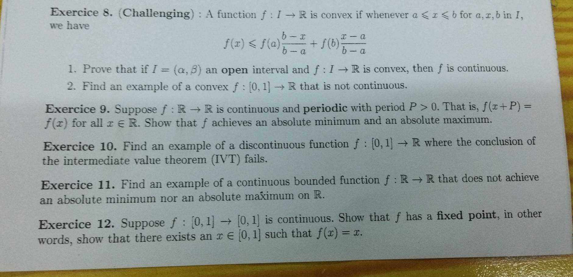 (Challenging) : A function f:Ito R is convex if whenever a≤slant x≤slant b for a, x, b in I, 
we have
f(x)≤slant f(a) (b-x)/b-a +f(b) (x-a)/b-a 
1. Prove that if I=(alpha ,beta ) an open interval and f:Ito R is convex, then f is continuous. 
2. Find an example of a convex f:[0,1]to R that is not continuous. 
Exercice 9. Suppose f:Rto R is continuous and periodic with period . P>0. That is, f(x+P)=
f(x) for all x∈ R. Show that f achieves an absolute minimum and an absolute maximum. 
Exercice 10. Find an example of a discontinuous function f:[0,1]to R where the conclusion of 
the intermediate value theorem (IVT) fails. 
Exercice 11. Find an example of a continuous bounded function f: Rto R that does not achieve 
an absolute minimum nor an absolute maximum on R. 
Exercice 12. Suppose f:[0,1]to [0,1] is continuous. Show that f has a fixed point, in other 
words, show that there exists an x∈ [0,1] such that f(x)=x.