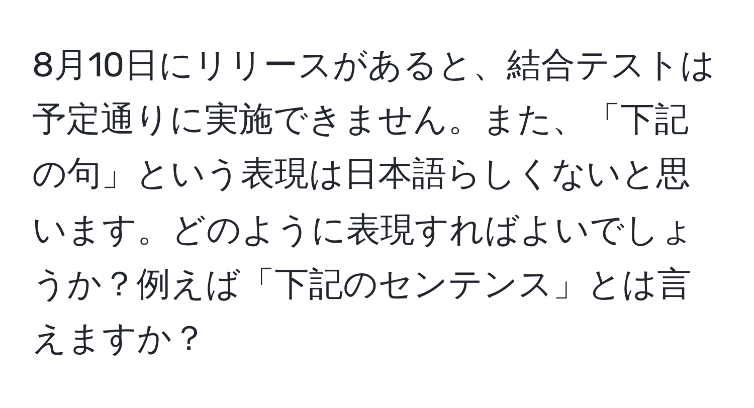 8月10日にリリースがあると、結合テストは予定通りに実施できません。また、「下記の句」という表現は日本語らしくないと思います。どのように表現すればよいでしょうか？例えば「下記のセンテンス」とは言えますか？