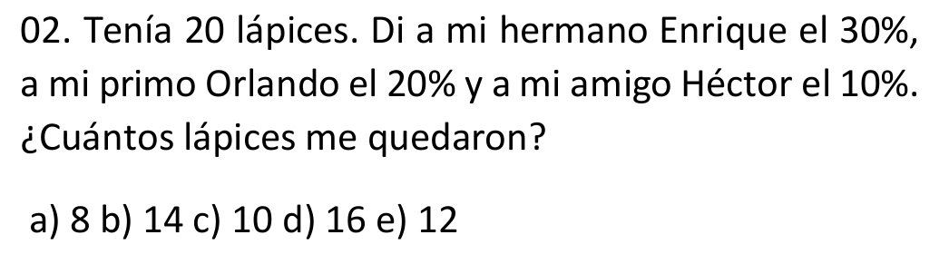 Tenía 20 lápices. Di a mi hermano Enrique el 30%,
a mi primo Orlando el 20% y a mi amigo Héctor el 10%.
¿Cuántos lápices me quedaron?
a) 8 b) 14 c) 10 d) 16 e) 12