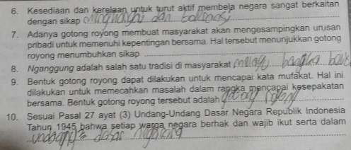 Kesediaan dan kerelaan untuk turut aktif membela negara sangat berkaitan 
dengan sikap 
7. Adanya gotong royong membuat masyarakat akan mengesampingkan urusan 
pribadi untuk memenuhi kepentingan bersama. Hal tersebut menunjukkan gotong 
royong menumbuhkan sikap 
8. Nganggung adalah salah satu tradisi di masyarakat 
9. Bentuk gotong royong dapat dilakukan untuk mencapai kata mufakat. Hal ini 
dilakukan untuk memecahkan masalah dalam raṇɑka mençapai kəsepakatan 
bersama. Bentuk gotong royong tersebut adalah 
10. Sesuai Pasal 27 ayat (3) Undang-Undang Dasar Negara Republik Indonesia 
Tahun 1945 bahwa setiap warga negara berhak dan wajib ikut serta dalam