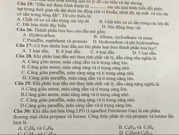 sinh noại không qua xử lý đô vào biên và đại dương.
Câu 25: “Dầu mỏ được hình thành từ .............. sau các quá trình biến đổi phức
tạp trong thời gian rất dài dưới tác động của vi khuẩn, nhiệt độ, áp suất và xúc tác
có sẵn trong lòng đất''. Từ còn thiếu là:
A. Chất vô cơ có sẵn trọng các lớp đá B. Chất hữu cơ có sẵn trong các lớp đá
C. Đất bùn dưới đáy biển D. Xác động thực vật
Câu 26. Thành phần hóa học của dầu mỏ gồm:
A. Hydrocarbon B. Alkane, cycloalkane và arene
C.Paraffin, naphthene và aromate D. Hydrocarbon và phi hydrocarbon
Câu 27: Có bao nhiêu loại dầu mỏ khi phân loại theo thành phần hóa học?
A. 3 loại dầu. B. 6 loại dầu. C. 4 loại dầu. D. 5 loại dầu.
Câu 28. Khi phân loại dầu mỏ theo tính chất vật lý, dầu càng nhẹ nghĩa là:
A. Càng giàu arene, màu càng sẫm và tỉ trọng càng lớn.
B. Càng giàu arene, màu càng sáng và tỉ trọng càng nhỏ.
C. Càng giàu paraffin, màu càng sáng và tỉ trọng càng nhỏ.
D. Càng giàu paraffin, màu càng sẫm và tỉ trọng càng lớn.
Câu 29. Khi phân loại dầu mỏ theo tính chất vật lý, dầu càng nặng nghĩa là:
A.Càng giàu arene, màu càng sẫm và tỉ trọng càng lớn.
B.Càng giàu arene, màu càng sáng và tỉ trọng càng nhỏ.
C. Càng giàu paraffin, màu càng sáng và tỉ trọng càng nhỏ.
D.Càng giàu paraffin, màu càng sẫm và tỉ trọng càng lớn.
Câu 30: Khí dầu mỏ hóa lỏng LPG (Liquefied Petroleum Gas) là sản phẩm
thương mại chứa propane và butane. Công thức phân tử của propane và butane lần
lượt là
B.
A. C_3H_6 và C_4H_8. C_4H_10 và C_3H_6
C C.H. và C H_10 D. C_3H_8 và C_4H_10.