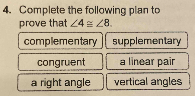 Complete the following plan to
prove that ∠ 4≌ ∠ 8.
complementary supplementary
congruent a linear pair
a right angle vertical angles