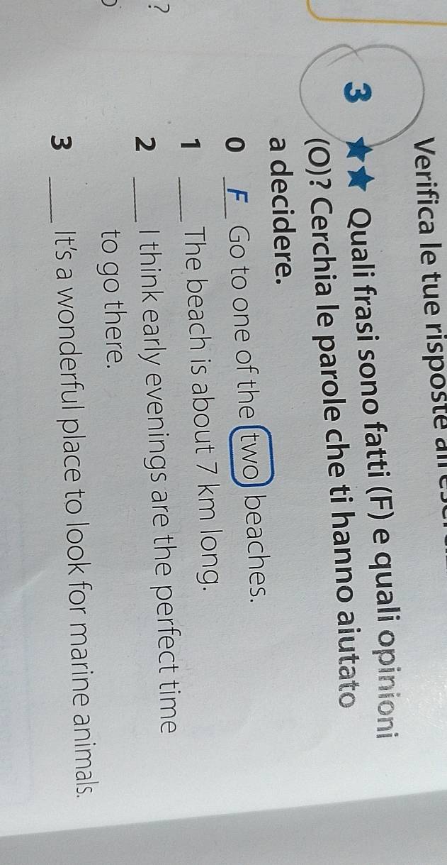 Verifica le tue risposte are 
3 ★★ Quali frasi sono fatti (F) e quali opinioni 
(O)? Cerchia le parole che ti hanno aiutato 
a decidere. 
0 _F Go to one of the (two) beaches. 
1 _The beach is about 7 km long. 
? 
2 _I think early evenings are the perfect time 
to go there. 
3 _It's a wonderful place to look for marine animals.