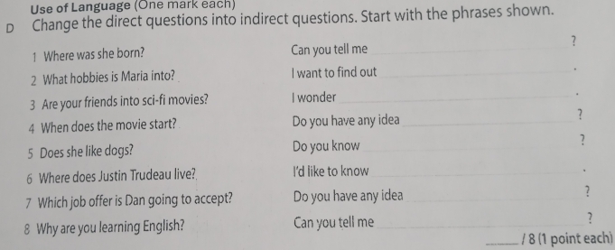 Use of Language (One mark each) 
D Change the direct questions into indirect questions. Start with the phrases shown. 
？ 
1 Where was she born? Can you tell me_ 
2 What hobbies is Maria into? I want to find out_ 
. 
3 Are your friends into sci-fi movies? I wonder_ 
. 
4 When does the movie start? Do you have any idea_ 
? 
5 Does she like dogs? Do you know_ ? 
6 Where does Justin Trudeau live? I'd like to know_ 
、 
7 Which job offer is Dan going to accept? Do you have any idea _? 
8 Why are you learning English? Can you tell me_ ? 
_/ 8 (1 point each)