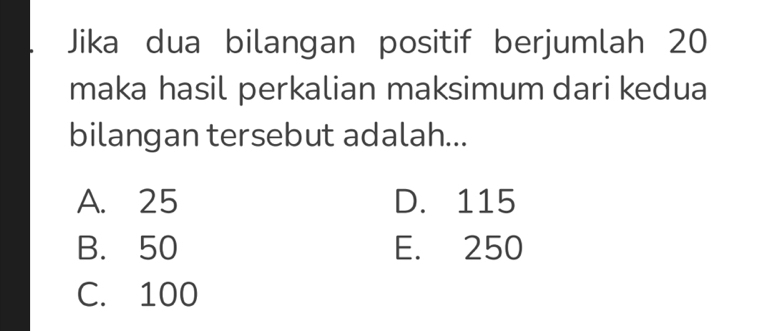 Jika dua bilangan positif berjumlah 20
maka hasil perkalian maksimum dari kedua
bilangan tersebut adalah...
A. 25 D. 115
B. 50 E. 250
C. 100