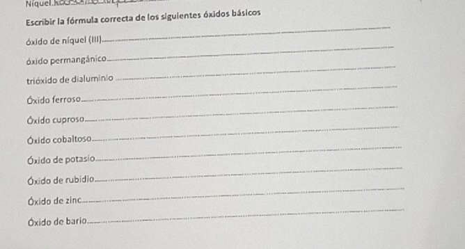 Níquel kous 
Escribir la fórmula correcta de los siguientes óxidos básicos 
_ 
_ 
óxido de níquel (III) 
_ 
óxido permangánico 
_ 
trióxido de dialuminio 
Óxido ferroso 
Óxido cuproso 
_ 
_ 
Óxido cobaltoso 
_ 
Óxido de potasio 
Óxido de rubidio 
_ 
Óxido de zinc 
_ 
Óxido de bario 
_