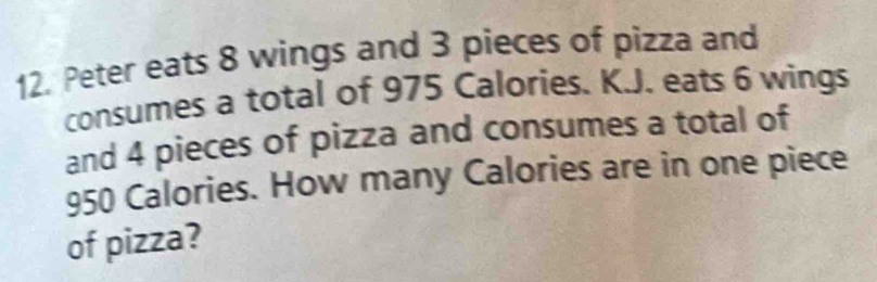 Peter eats 8 wings and 3 pieces of pizza and 
consumes a total of 975 Calories. K.J. eats 6 wings 
and 4 pieces of pizza and consumes a total of
950 Calories. How many Calories are in one piece 
of pizza?