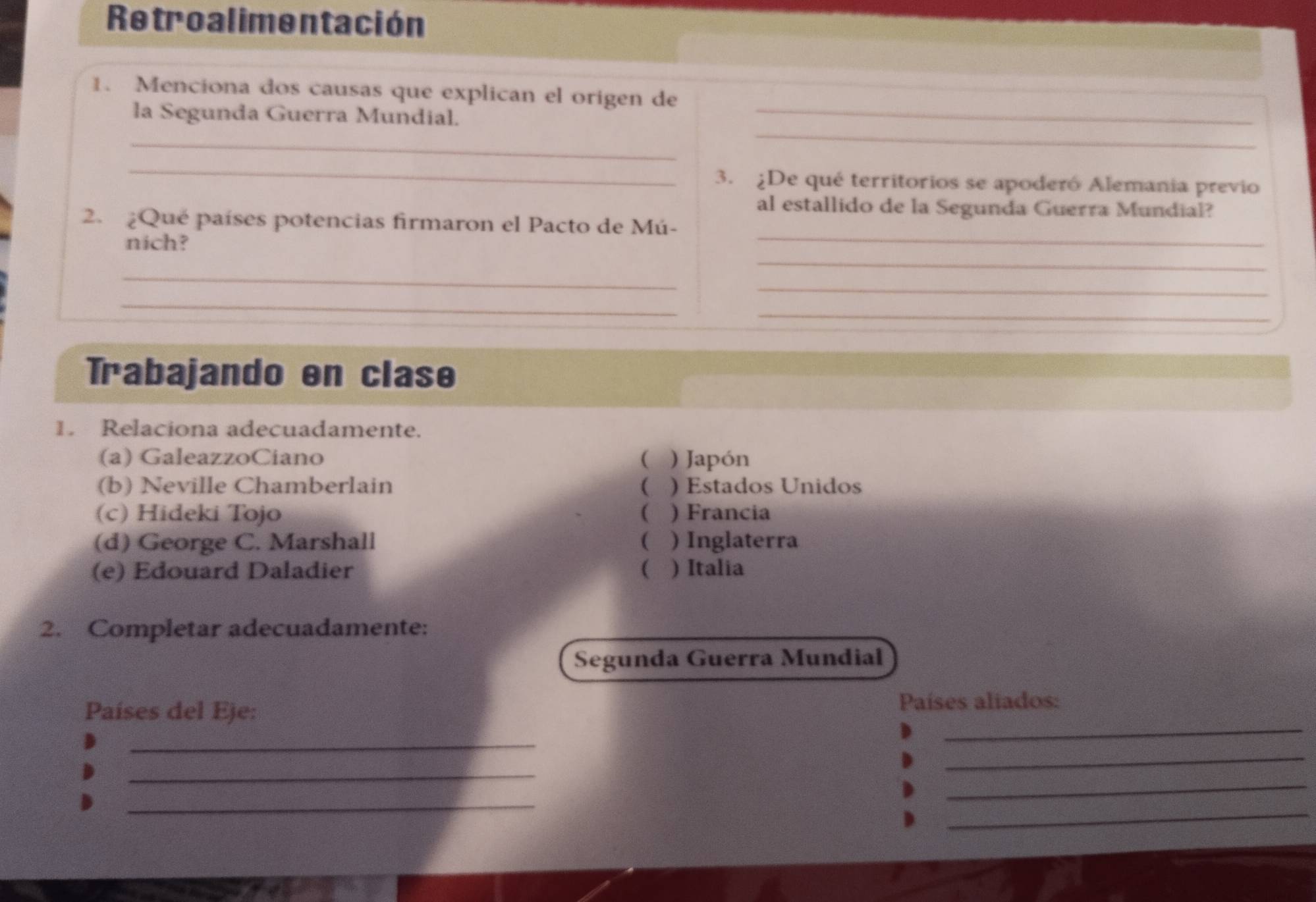 Retroalimentación
_
1. Menciona dos causas que explican el origen de
_
la Segunda Guerra Mundial.
_
_
3. ¿De qué territorios se apoderó Alemania previo
al estallido de la Segunda Guerra Mundial?
2. ¿Qué países potencias firmaron el Pacto de Mú-
_
nich?
_
_
_
_
_
Trabajando en clase
1. Relaciona adecuadamente.
(a) GaleazzoCiano ( ) Japón
(b) Neville Chamberlain ( ) Estados Unidos
(c) Hideki Tojo ( ) Francia
(d) George C. Marshall ( ) Inglaterra
(e) Edouard Daladier ( ) Italia
2. Completar adecuadamente:
Segunda Guerra Mundial
Países del E)e: Países aliados:
_
_
_
_
_
_
_