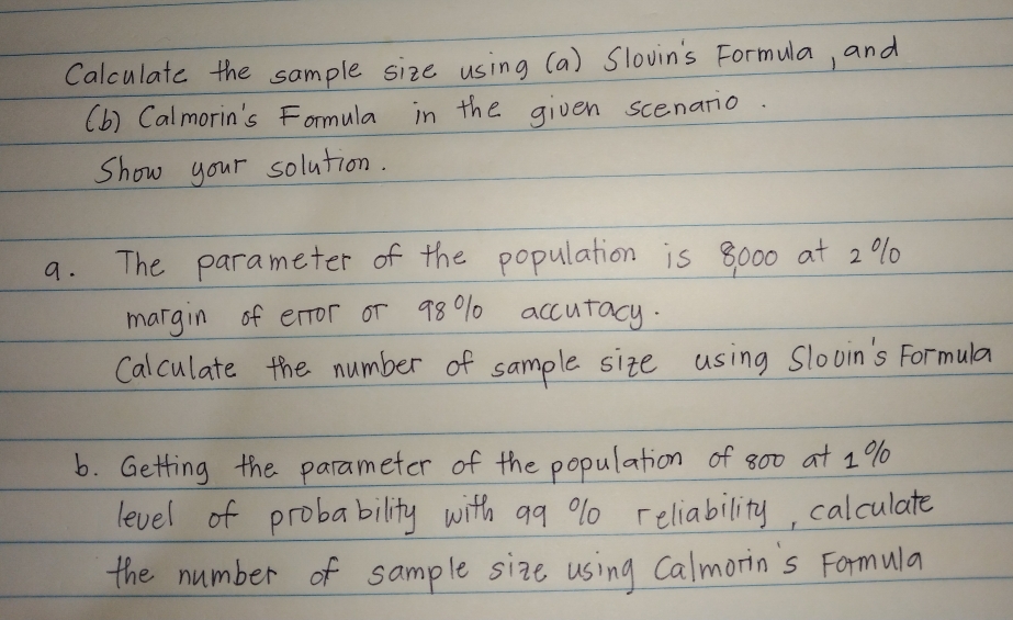 Calculate the sample size using (a) Slovin's Formula, and 
(b) Calmorin's Formula in the given scenatio. 
Show your solution. 
a. The parameter of the population is 8000 at 2% 0 
margin of error or 98% 1 accutacy. 
Calculate the number of sample size using slooin's Formula 
b. Getting the parameter of the population of 800 a+ 1%
level of probability with ag % 0 reliability, calculate 
the number of sample size using Calmorin's Formula