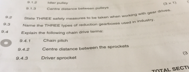 Idler pulley
(3* 1)
9.1.3 Centre distance between pulleys 
9.2 
State THREE safety measures to be taken when working with gear drives. 
9.3 Name the THREE types of reduction gearboxes used in industry. 
9.4 Explain the following chain drive terms: 
9.4.1 Chain pitch 
9.4.2 Centre distance between the sprockets 
(3 
9.4.3 Driver sprocket 
TNTAL SECTI