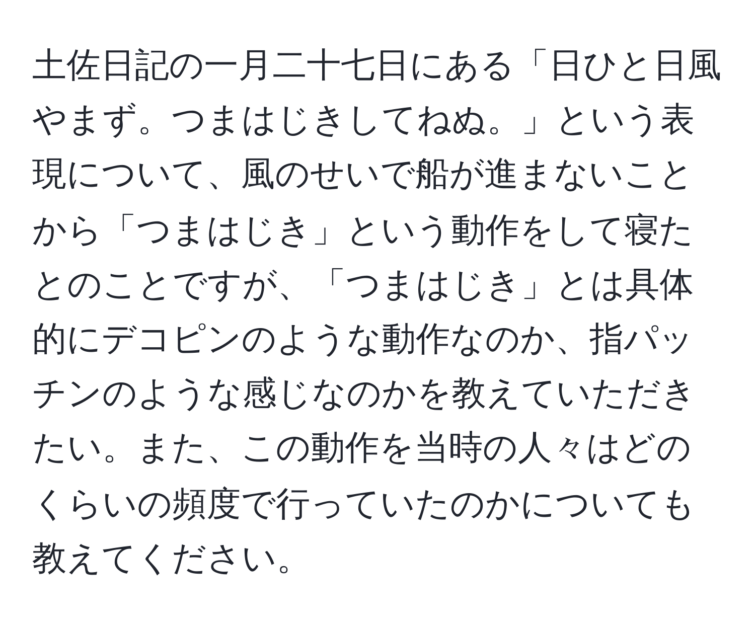 土佐日記の一月二十七日にある「日ひと日風やまず。つまはじきしてねぬ。」という表現について、風のせいで船が進まないことから「つまはじき」という動作をして寝たとのことですが、「つまはじき」とは具体的にデコピンのような動作なのか、指パッチンのような感じなのかを教えていただきたい。また、この動作を当時の人々はどのくらいの頻度で行っていたのかについても教えてください。