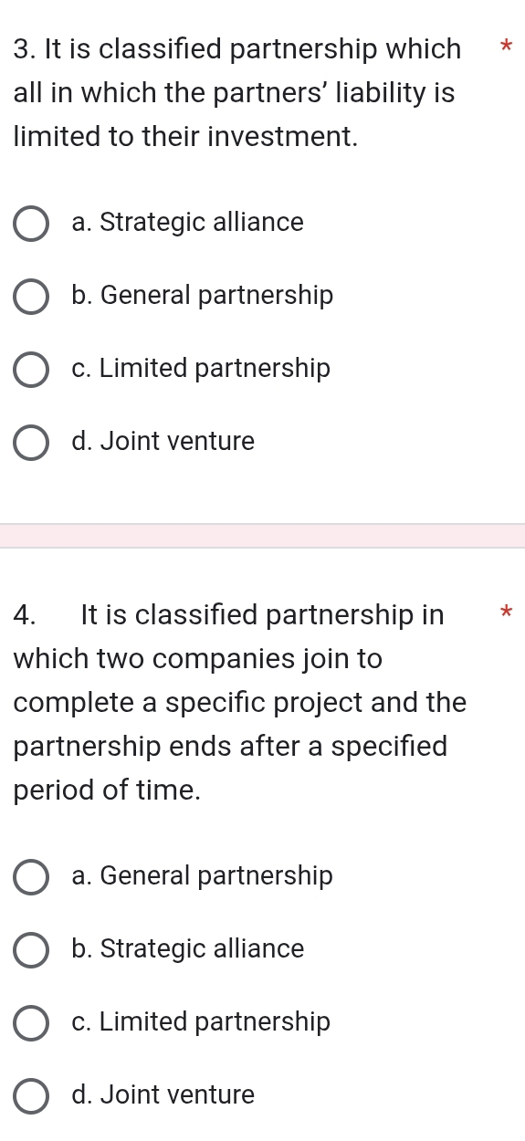 It is classified partnership which *
all in which the partners’ liability is
limited to their investment.
a. Strategic alliance
b. General partnership
c. Limited partnership
d. Joint venture
4. It is classified partnership in l *
which two companies join to
complete a specific project and the
partnership ends after a specified
period of time.
a. General partnership
b. Strategic alliance
c. Limited partnership
d. Joint venture