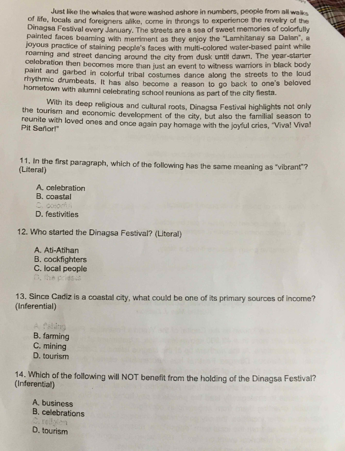 Just like the whales that were washed ashore in numbers, people from all walks
of life, locals and foreigners alike, come in throngs to experience the revelry of the
Dinagsa Festival every January. The streets are a sea of sweet memories of colorfully
painted faces beaming with merriment as they enjoy the “Lamhitanay sa Dalan”, a
joyous practice of staining people's faces with multi-colored water-based paint while
roaming and street dancing around the city from dusk until dawn. The year-starter
celebration then becomes more than just an event to witness warriors in black body
paint and garbed in colorful tribal costumes dance along the streets to the loud
rhythmic drumbeats. It has also become a reason to go back to one's beloved
hometown with alumni celebrating school reunions as part of the city fiesta.
With its deep religious and cultural roots, Dinagsa Festival highlights not only
the tourism and economic development of the city, but also the familial season to
reunite with loved ones and once again pay homage with the joyful cries, “Viva! Viva!
Pit Señor!"
11. In the first paragraph, which of the following has the same meaning as “vibrant”?
(Literal)
A. celebration
B. coastal
D. festivities
12. Who started the Dinagsa Festival? (Literal)
A. Ati-Atihan
B. cockfighters
C. local people

13. Since Cadiz is a coastal city, what could be one of its primary sources of income?
(Inferential)
B. farming
C. mining
D. tourism
14. Which of the following will NOT benefit from the holding of the Dinagsa Festival?
(Inferential)
A. business
B. celebrations
D. tourism