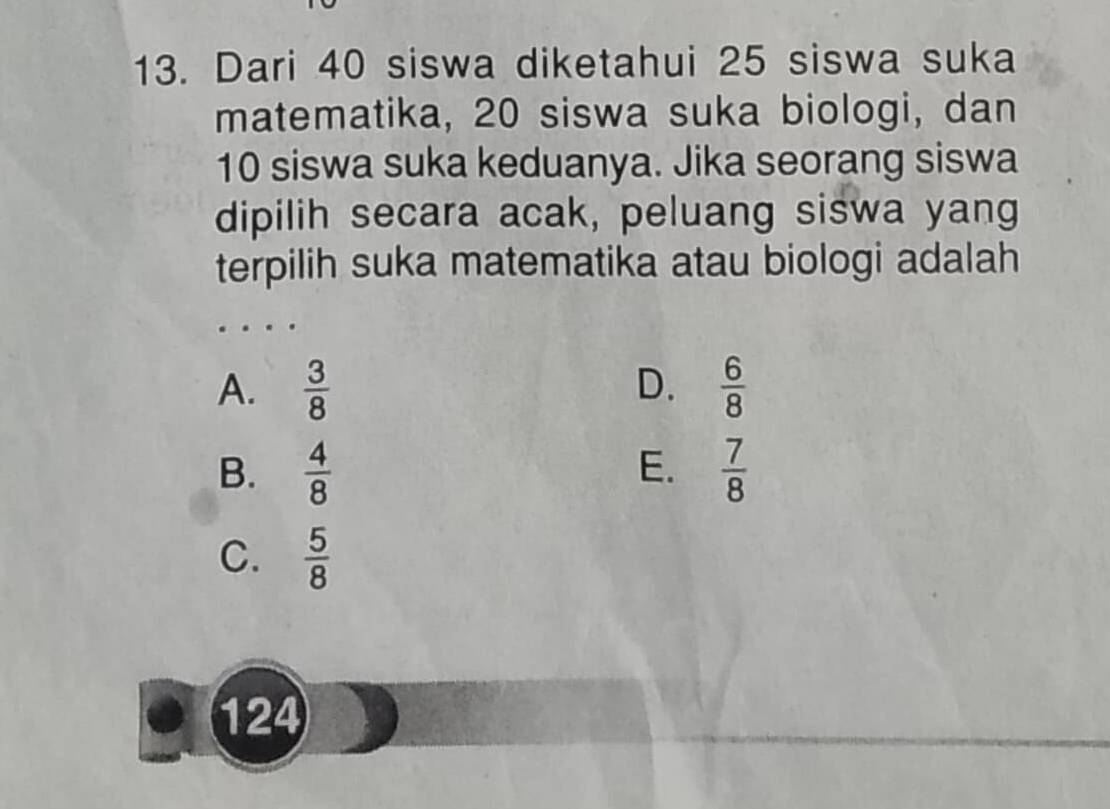 Dari 40 siswa diketahui 25 siswa suka
matematika, 20 siswa suka biologi, dan
10 siswa suka keduanya. Jika seorang siswa
dipilih secara acak, peluang siswa yang
terpilih suka matematika atau biologi adalah
A.  3/8  D.  6/8 
E.
B.  4/8   7/8 
C.  5/8 
124