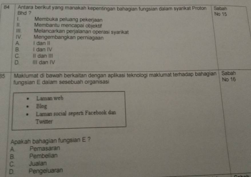 Antara berikut yang manakah kepentingan bahagian fungsian dalam syarikat Proton Sabah
Bhd ? No 15
L Membuka peluang pekerjaan
H. Membantu mencapai objektif
III. Melancarkan perjalanan operasi syarikat
IV. Mengembangkan perniagaan
A. I dan II
B. I dan IV
C. II dan III
D. III dan IV
35 Maklumat di bawah berkaitan dengan aplikasi teknologi maklumat terhadap bahagian Sabah
fungsian E dalam sesebuah organisasi
No 16
Laman web
Blog
Laman social seperti Facebook dan
Twitter
Apakah bahagian fungsian E ?
A. Pemasaran
B. Pembelian
C. Jualan
D. Pengeluaran