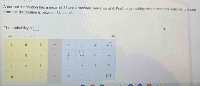 A normal distribution has a mean of 33 and a standard deviation of 4. Find the probability that a randomly selected x -value
from the distribution is between 33 and 45.
The probability is □ .