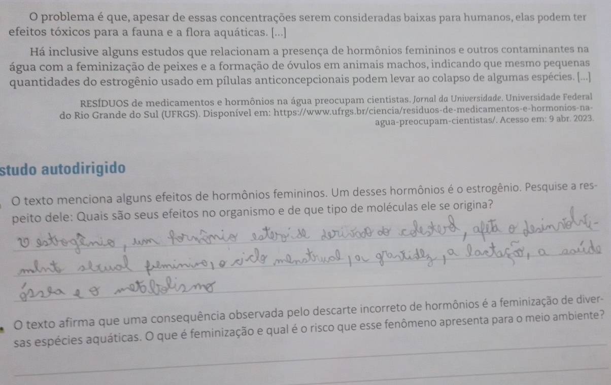 problema é que, apesar de essas concentrações serem consideradas baixas para humanos, elas podem ter 
efeitos tóxicos para a fauna e a flora aquáticas. [...] 
Há inclusive alguns estudos que relacionam a presença de hormônios femininos e outros contaminantes na 
água com a feminização de peixes e a formação de óvulos em animais machos, indicando que mesmo pequenas 
quantidades do estrogênio usado em pílulas anticoncepcionais podem levar ao colapso de algumas espécies. [..] 
RESÍDUOS de medicamentos e hormônios na água preocupam cientistas. Jornal da Universidade. Universidade Federal 
do Rio Grande do Sul (UFRGS). Disponível em: https://www.ufrgs.br/ciencia/residuos-de-medicamentos-e-hormonios-na- 
agua-preocupam-cientistas/. Acesso em: 9 abr. 2023. 
studo autodirigido 
O texto menciona alguns efeitos de hormônios femininos. Um desses hormônios é o estrogênio. Pesquise a res- 
_ 
peito dele: Quais são seus efeitos no organismo e de que tipo de moléculas ele se origina? 
_ 
_ 
O texto afirma que uma consequência observada pelo descarte incorreto de hormônios é a feminização de diver- 
_ 
sas espécies aquáticas. O que é feminização e qual é o risco que esse fenômeno apresenta para o meio ambiente? 
_