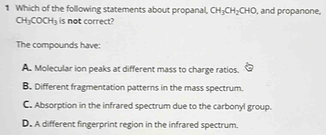 Which of the following statements about propanal, CH_3CH_2CHO , and propanone,
CH_3COCH_3 is not correct?
The compounds have:
A. Molecular ion peaks at different mass to charge ratios.
B. Different fragmentation patterns in the mass spectrum.
C. Absorption in the infrared spectrum due to the carbonyl group.
D. A different fingerprint region in the infrared spectrum.