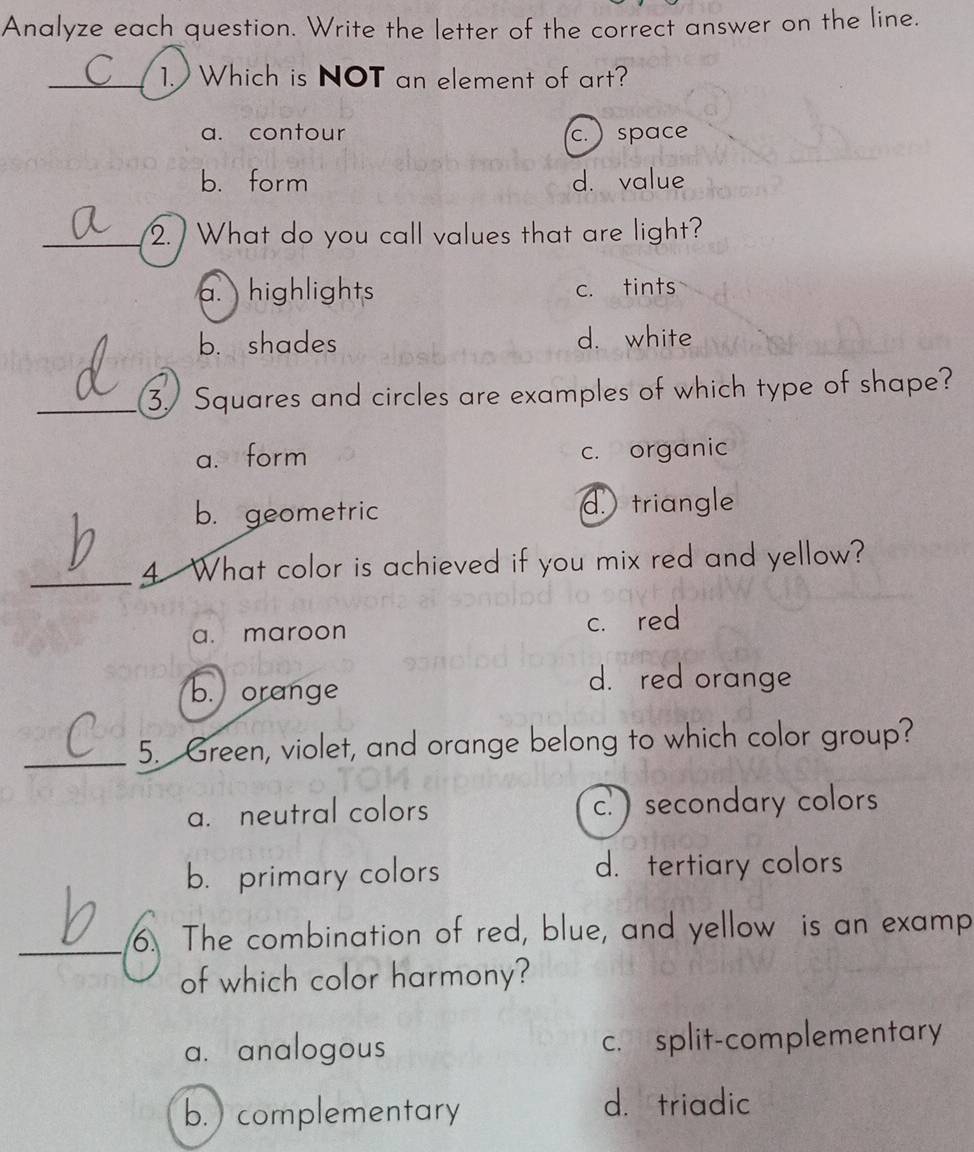 Analyze each question. Write the letter of the correct answer on the line.
_1. Which is NOT an element of art?
a. contour c. ) space
b. form d. value
_2. What do you call values that are light?
a. highlights c. tints
b. shades d. white
_3. Squares and circles are examples of which type of shape?
a. form c. organic
b. geometric d. triangle
_4 What color is achieved if you mix red and yellow?
a. maroon c. red
b. orange
d. red orange
_
5. Green, violet, and orange belong to which color group?
a. neutral colors c. ) secondary colors
b. primary colors d. tertiary colors
_6. The combination of red, blue, and yellow is an examp
of which color harmony?
a. analogous c. split-complementary
b.complementary
d. triadic