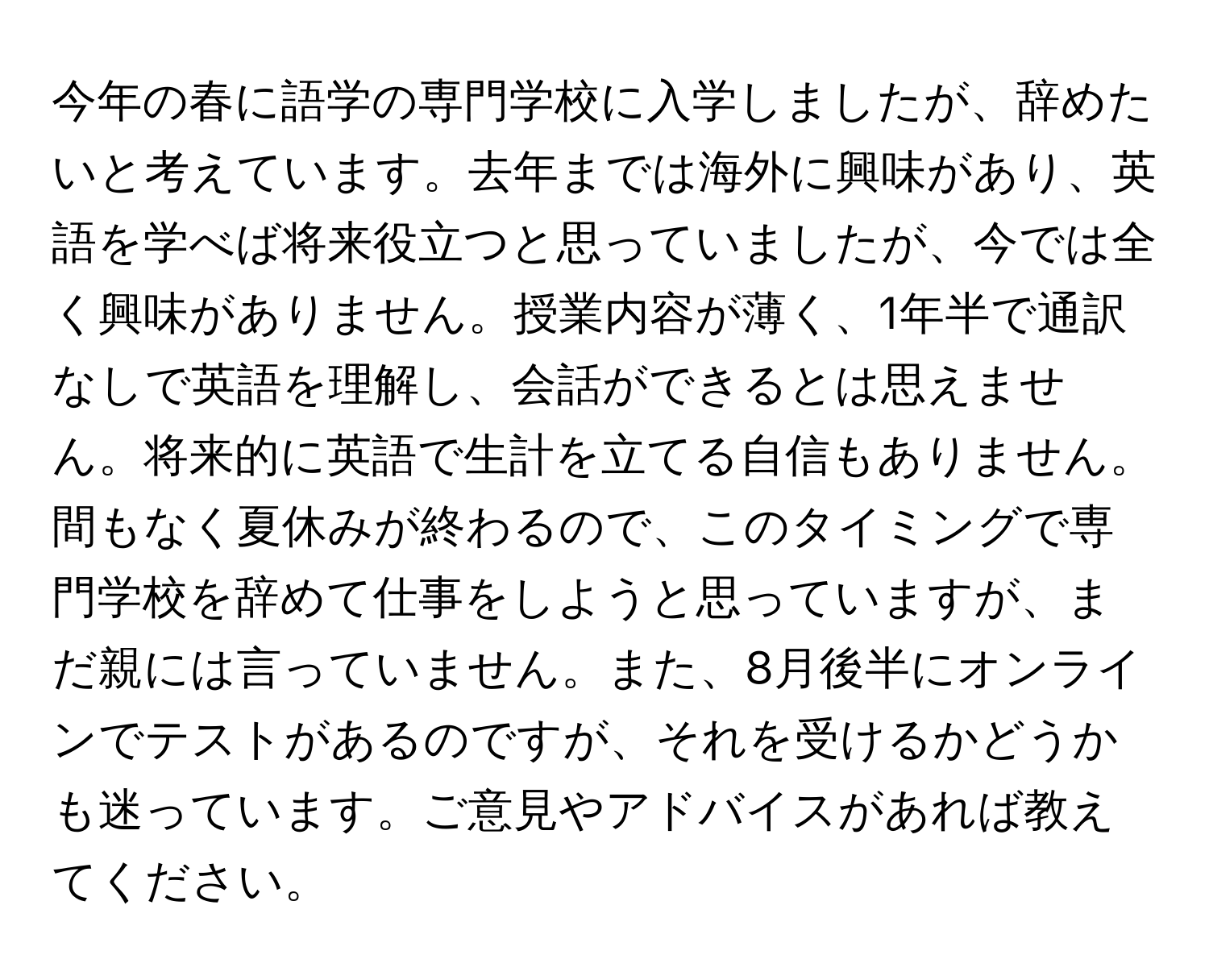 今年の春に語学の専門学校に入学しましたが、辞めたいと考えています。去年までは海外に興味があり、英語を学べば将来役立つと思っていましたが、今では全く興味がありません。授業内容が薄く、1年半で通訳なしで英語を理解し、会話ができるとは思えません。将来的に英語で生計を立てる自信もありません。間もなく夏休みが終わるので、このタイミングで専門学校を辞めて仕事をしようと思っていますが、まだ親には言っていません。また、8月後半にオンラインでテストがあるのですが、それを受けるかどうかも迷っています。ご意見やアドバイスがあれば教えてください。