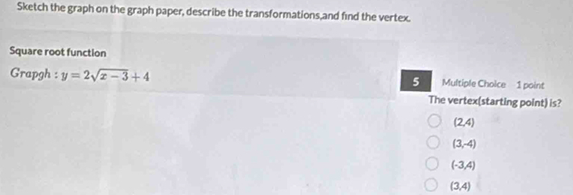 Sketch the graph on the graph paper, describe the transformations,and find the vertex.
Square root function
Grapgh : y=2sqrt(x-3)+4 5 Multiple Choice 1 point
The vertex(starting point) is?
(2,4)
(3,-4)
(-3,4)
(3,4)