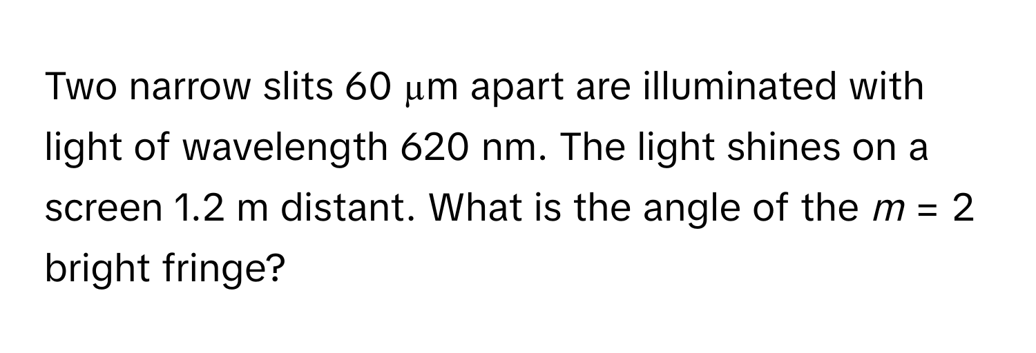 Two narrow slits 60 µm apart are illuminated with light of wavelength 620 nm. The light shines on a screen 1.2 m distant. What is the angle of the *m* = 2 bright fringe?