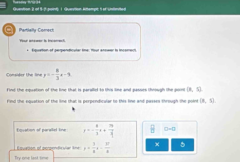 Tuesday 11/12/24 
Question 2 of 5 (1 point) | Question Attempt: 1 of Unlimited 
Partially Correct 
Your answer is incorrect. 
. Equation of perpendicular line: Your answer is incorrect. 
Consider the line y=- 8/3 x-9. 
Find the equation of the line that is parallel to this line and passes through the point (8,5). 
Find the equation of the line that is perpendicular to this line and passes through the point (8,5). 
Equation of parallel line: y=- 8/3 x+ 79/3   □ /□   □ =□
Equation of perpendicular line: y= 3/8 x- 37/8  × 
Try one last time